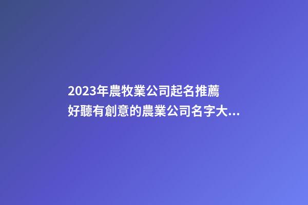 2023年農牧業公司起名推薦 好聽有創意的農業公司名字大全,起名之家-第1張-公司起名-玄機派